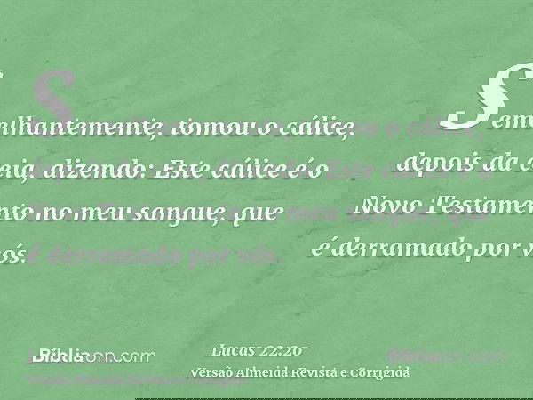 Semelhantemente, tomou o cálice, depois da ceia, dizendo: Este cálice é o Novo Testamento no meu sangue, que é derramado por vós.