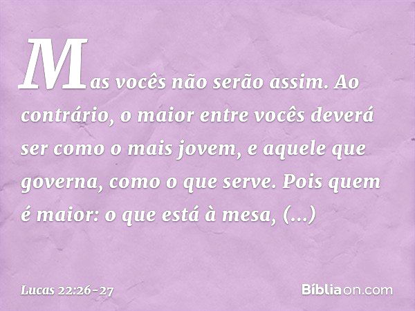 Mas vocês não serão assim. Ao contrário, o maior entre vocês deverá ser como o mais jovem, e aquele que governa, como o que serve. Pois quem é maior: o que está