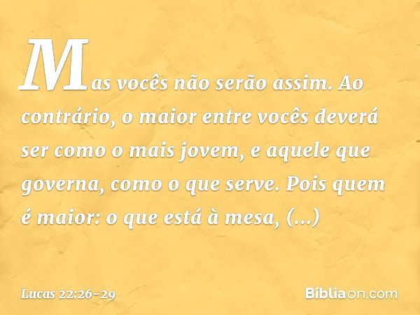 Mas vocês não serão assim. Ao contrário, o maior entre vocês deverá ser como o mais jovem, e aquele que governa, como o que serve. Pois quem é maior: o que está