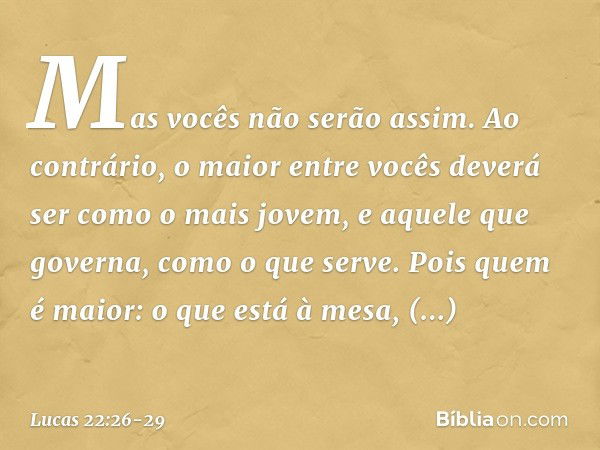 Mas vocês não serão assim. Ao contrário, o maior entre vocês deverá ser como o mais jovem, e aquele que governa, como o que serve. Pois quem é maior: o que está