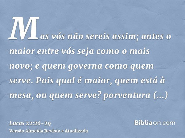 Mas vós não sereis assim; antes o maior entre vós seja como o mais novo; e quem governa como quem serve.Pois qual é maior, quem está à mesa, ou quem serve? porv