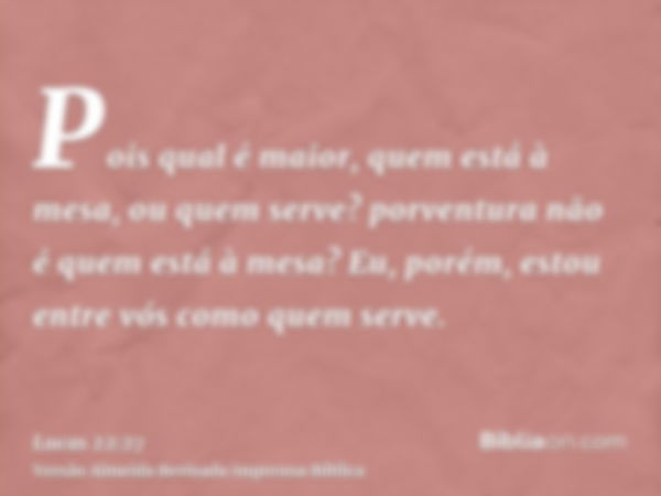 Pois qual é maior, quem está à mesa, ou quem serve? porventura não é quem está à mesa? Eu, porém, estou entre vós como quem serve.