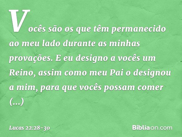 Vocês são os que têm permanecido ao meu lado durante as minhas provações. E eu designo a vocês um Reino, assim como meu Pai o designou a mim, para que vocês pos