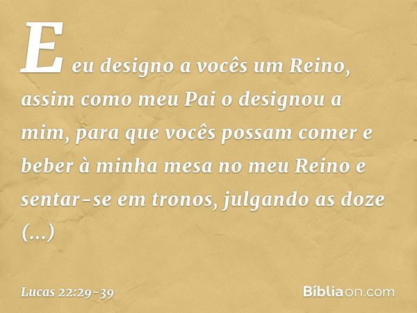 E eu designo a vocês um Reino, assim como meu Pai o designou a mim, para que vocês possam comer e beber à minha mesa no meu Reino e sentar-se em tronos, julgand