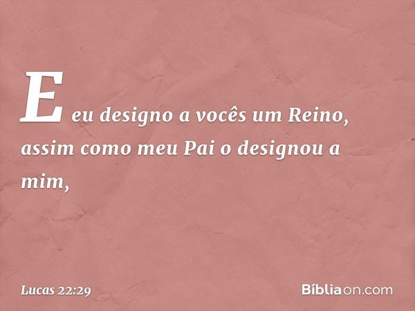 E eu designo a vocês um Reino, assim como meu Pai o designou a mim, -- Lucas 22:29