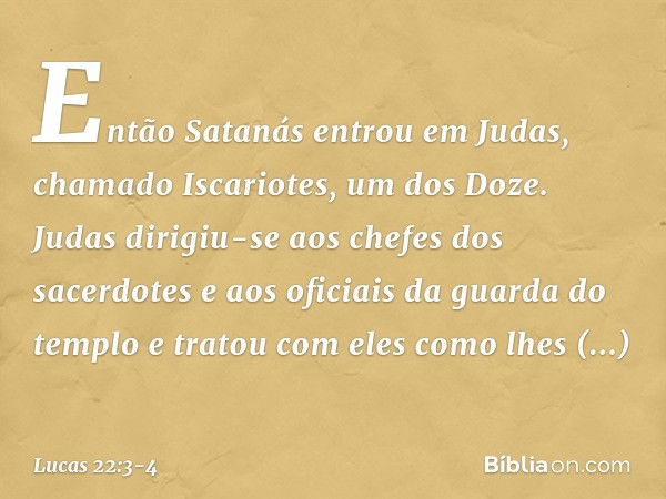 Então Satanás entrou em Judas, chamado Iscariotes, um dos Doze. Judas dirigiu-se aos chefes dos sacerdotes e aos oficiais da guarda do templo e tratou com eles 