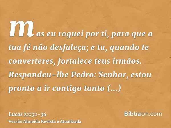 mas eu roguei por ti, para que a tua fé não desfaleça; e tu, quando te converteres, fortalece teus irmãos.Respondeu-lhe Pedro: Senhor, estou pronto a ir contigo