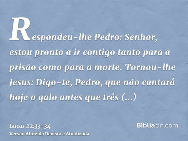 Respondeu-lhe Pedro: Senhor, estou pronto a ir contigo tanto para a prisão como para a morte.Tornou-lhe Jesus: Digo-te, Pedro, que não cantará hoje o galo antes