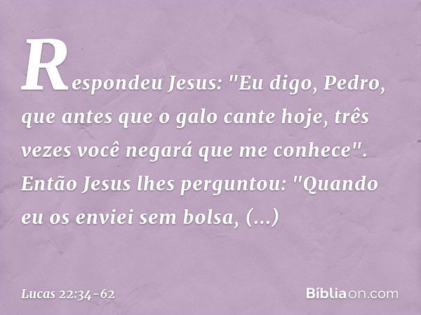 Respondeu Jesus: "Eu digo, Pedro, que antes que o galo cante hoje, três vezes você negará que me conhece". Então Jesus lhes perguntou: "Quando eu os enviei sem 