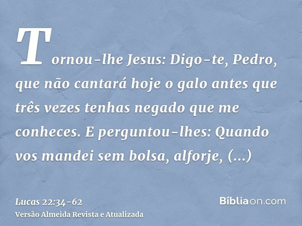 Tornou-lhe Jesus: Digo-te, Pedro, que não cantará hoje o galo antes que três vezes tenhas negado que me conheces.E perguntou-lhes: Quando vos mandei sem bolsa, 