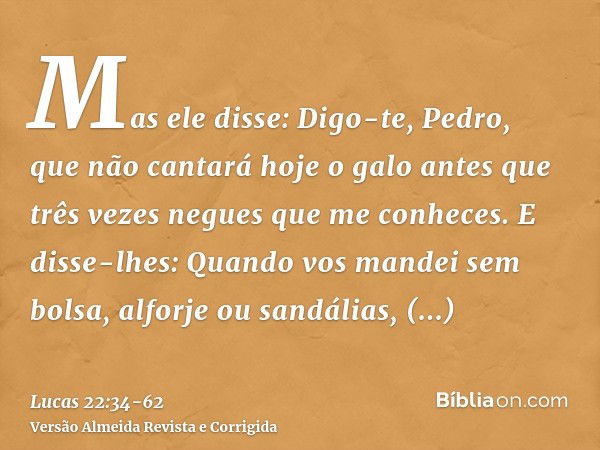 Mas ele disse: Digo-te, Pedro, que não cantará hoje o galo antes que três vezes negues que me conheces.E disse-lhes: Quando vos mandei sem bolsa, alforje ou san