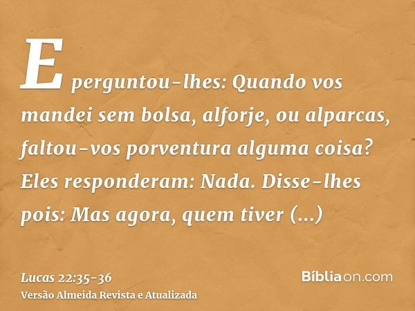 E perguntou-lhes: Quando vos mandei sem bolsa, alforje, ou alparcas, faltou-vos porventura alguma coisa? Eles responderam: Nada.Disse-lhes pois: Mas agora, quem