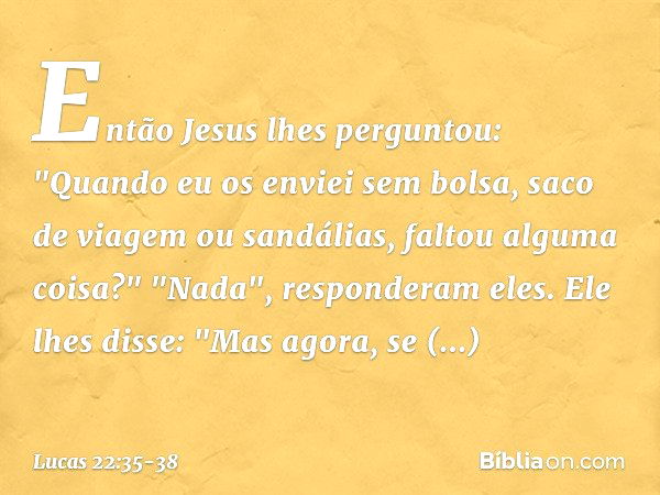 Então Jesus lhes perguntou: "Quando eu os enviei sem bolsa, saco de viagem ou sandálias, faltou alguma coisa?"
"Nada", responderam eles. Ele lhes disse: "Mas ag