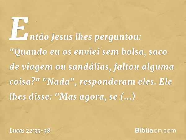 Então Jesus lhes perguntou: "Quando eu os enviei sem bolsa, saco de viagem ou sandálias, faltou alguma coisa?"
"Nada", responderam eles. Ele lhes disse: "Mas ag