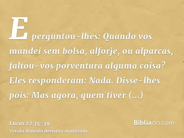 E perguntou-lhes: Quando vos mandei sem bolsa, alforje, ou alparcas, faltou-vos porventura alguma coisa? Eles responderam: Nada.Disse-lhes pois: Mas agora, quem