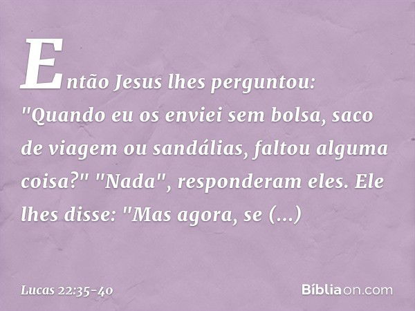 Então Jesus lhes perguntou: "Quando eu os enviei sem bolsa, saco de viagem ou sandálias, faltou alguma coisa?"
"Nada", responderam eles. Ele lhes disse: "Mas ag