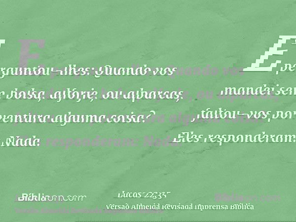 E perguntou-lhes: Quando vos mandei sem bolsa, alforje, ou alparcas, faltou-vos porventura alguma coisa? Eles responderam: Nada.