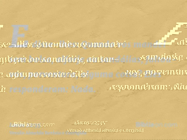 E disse-lhes: Quando vos mandei sem bolsa, alforje ou sandálias, faltou-vos, porventura, alguma coisa? Eles responderam: Nada.