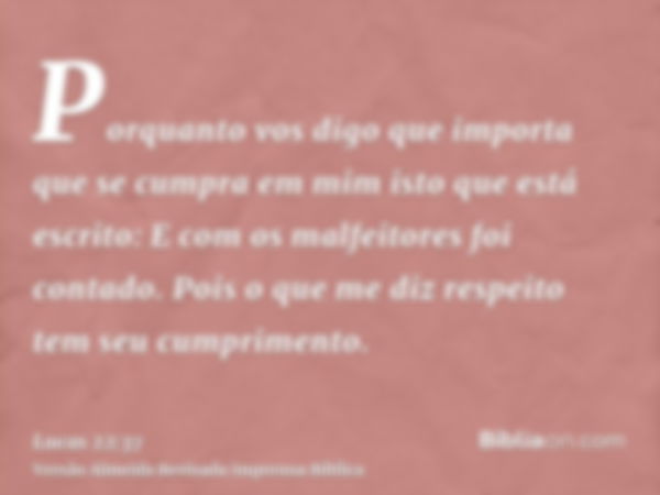 Porquanto vos digo que importa que se cumpra em mim isto que está escrito: E com os malfeitores foi contado. Pois o que me diz respeito tem seu cumprimento.