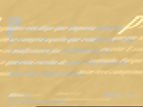 porquanto vos digo que importa que em mim se cumpra aquilo que está escrito: E com os malfeitores foi contado. Porque o que está escrito de mim terá cumprimento