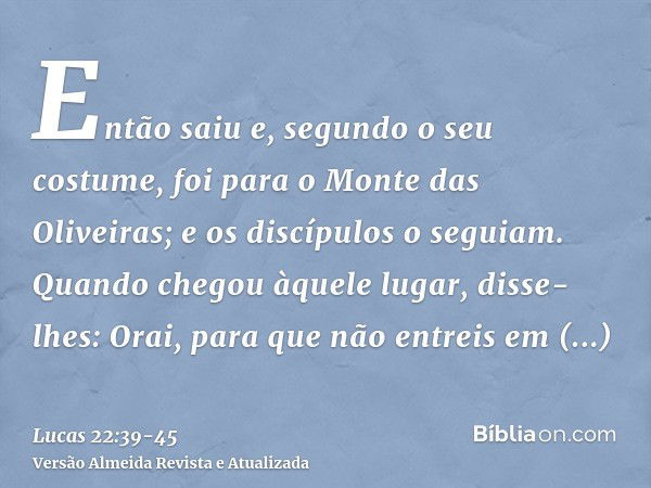 Então saiu e, segundo o seu costume, foi para o Monte das Oliveiras; e os discípulos o seguiam.Quando chegou àquele lugar, disse-lhes: Orai, para que não entrei