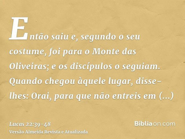 Então saiu e, segundo o seu costume, foi para o Monte das Oliveiras; e os discípulos o seguiam.Quando chegou àquele lugar, disse-lhes: Orai, para que não entrei