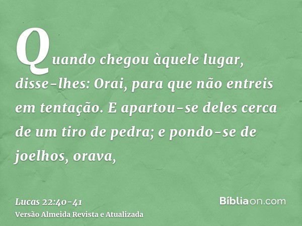 Quando chegou àquele lugar, disse-lhes: Orai, para que não entreis em tentação.E apartou-se deles cerca de um tiro de pedra; e pondo-se de joelhos, orava,