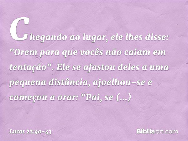 Chegando ao lugar, ele lhes disse: "Orem para que vocês não caiam em tentação". Ele se afastou deles a uma pequena distância, ajoelhou-se e começou a orar: "Pai