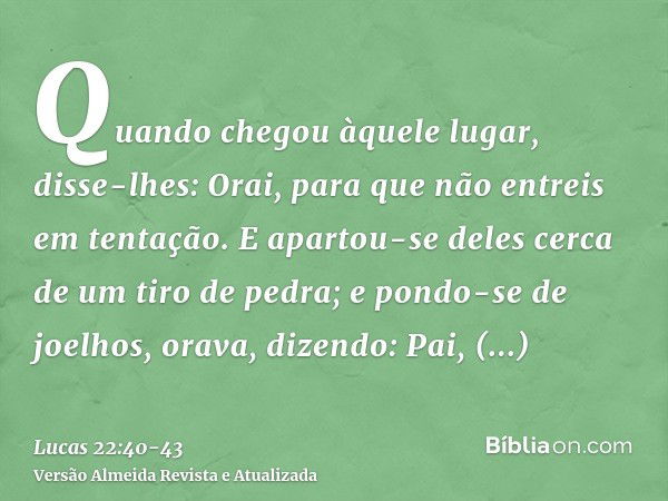 Quando chegou àquele lugar, disse-lhes: Orai, para que não entreis em tentação.E apartou-se deles cerca de um tiro de pedra; e pondo-se de joelhos, orava,dizend