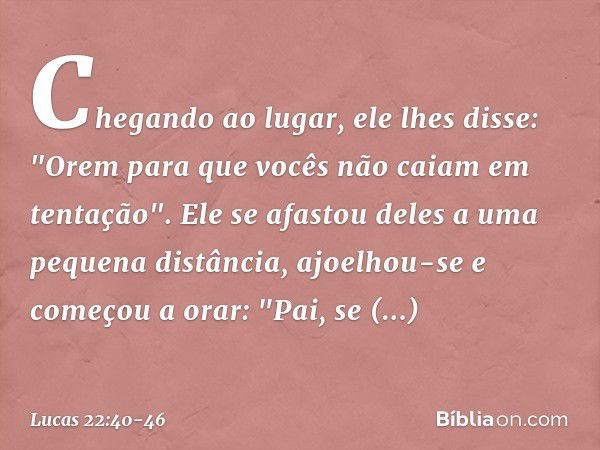 Chegando ao lugar, ele lhes disse: "Orem para que vocês não caiam em tentação". Ele se afastou deles a uma pequena distância, ajoelhou-se e começou a orar: "Pai