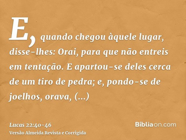 E, quando chegou àquele lugar, disse-lhes: Orai, para que não entreis em tentação.E apartou-se deles cerca de um tiro de pedra; e, pondo-se de joelhos, orava,di