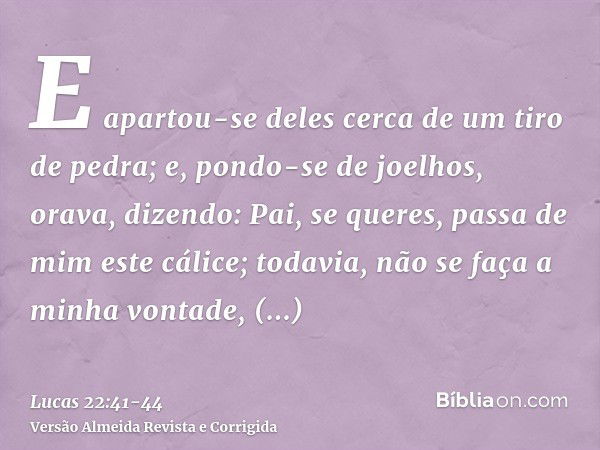 E apartou-se deles cerca de um tiro de pedra; e, pondo-se de joelhos, orava,dizendo: Pai, se queres, passa de mim este cálice; todavia, não se faça a minha vont