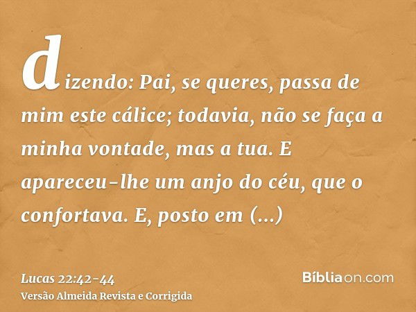 dizendo: Pai, se queres, passa de mim este cálice; todavia, não se faça a minha vontade, mas a tua.E apareceu-lhe um anjo do céu, que o confortava.E, posto em a