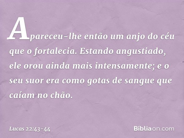 Apareceu-lhe então um anjo do céu que o fortalecia. Estando angustiado, ele orou ainda mais intensamente; e o seu suor era como gotas de sangue que caíam no chã