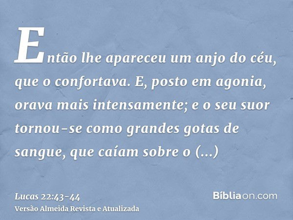 Então lhe apareceu um anjo do céu, que o confortava.E, posto em agonia, orava mais intensamente; e o seu suor tornou-se como grandes gotas de sangue, que caíam 