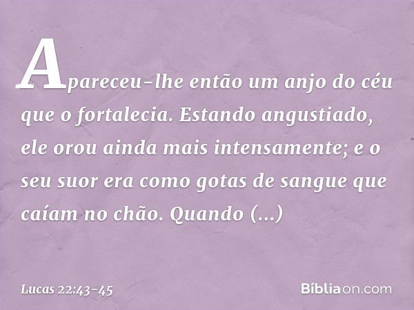 Apareceu-lhe então um anjo do céu que o fortalecia. Estando angustiado, ele orou ainda mais intensamente; e o seu suor era como gotas de sangue que caíam no chã