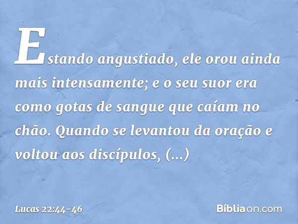 Estando angustiado, ele orou ainda mais intensamente; e o seu suor era como gotas de sangue que caíam no chão. Quando se levantou da oração e voltou aos discípu