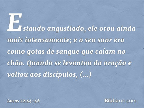 Estando angustiado, ele orou ainda mais intensamente; e o seu suor era como gotas de sangue que caíam no chão. Quando se levantou da oração e voltou aos discípu