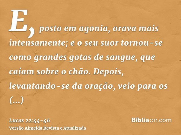 E, posto em agonia, orava mais intensamente; e o seu suor tornou-se como grandes gotas de sangue, que caíam sobre o chão.Depois, levantando-se da oração, veio p