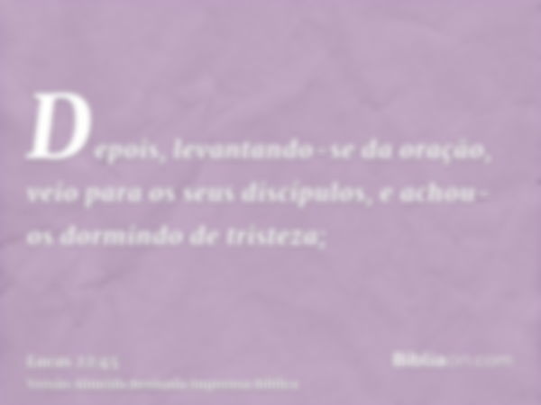 Depois, levantando-se da oração, veio para os seus discípulos, e achou-os dormindo de tristeza;