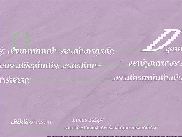 Depois, levantando-se da oração, veio para os seus discípulos, e achou-os dormindo de tristeza;
