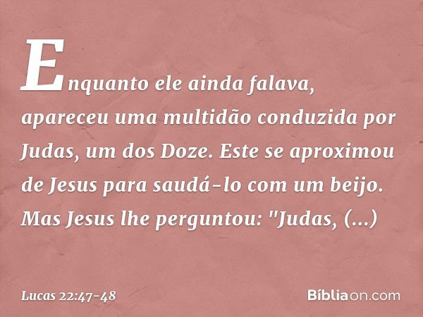 Enquanto ele ainda falava, apareceu uma multidão conduzida por Judas, um dos Doze. Este se aproximou de Jesus para saudá-lo com um beijo. Mas Jesus lhe pergunto