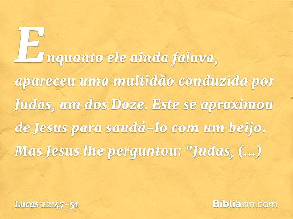 Enquanto ele ainda falava, apareceu uma multidão conduzida por Judas, um dos Doze. Este se aproximou de Jesus para saudá-lo com um beijo. Mas Jesus lhe pergunto