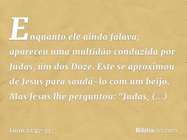 Enquanto ele ainda falava, apareceu uma multidão conduzida por Judas, um dos Doze. Este se aproximou de Jesus para saudá-lo com um beijo. Mas Jesus lhe pergunto