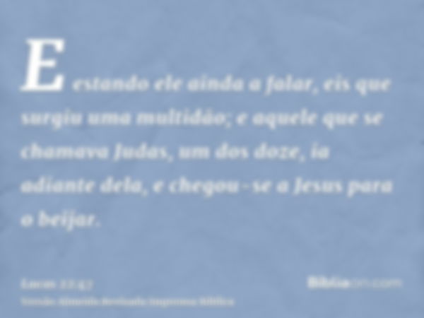 E estando ele ainda a falar, eis que surgiu uma multidão; e aquele que se chamava Judas, um dos doze, ia adiante dela, e chegou-se a Jesus para o beijar.