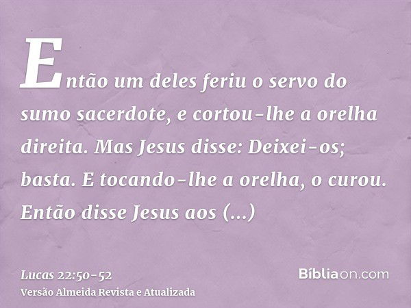 Então um deles feriu o servo do sumo sacerdote, e cortou-lhe a orelha direita.Mas Jesus disse: Deixei-os; basta. E tocando-lhe a orelha, o curou.Então disse Jes