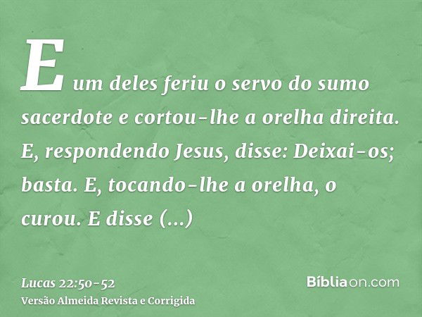 E um deles feriu o servo do sumo sacerdote e cortou-lhe a orelha direita.E, respondendo Jesus, disse: Deixai-os; basta. E, tocando-lhe a orelha, o curou.E disse