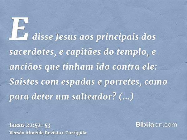 E disse Jesus aos principais dos sacerdotes, e capitães do templo, e anciãos que tinham ido contra ele: Saístes com espadas e porretes, como para deter um salte