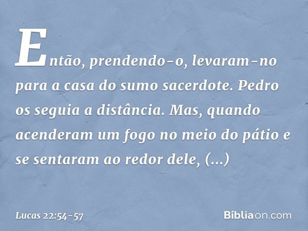 Então, prendendo-o, levaram-no para a casa do sumo sacerdote. Pedro os seguia a distância. Mas, quando acenderam um fogo no meio do pátio e se sentaram ao redor