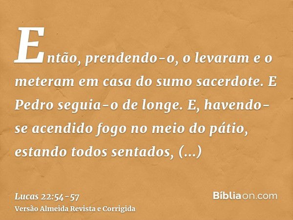 Então, prendendo-o, o levaram e o meteram em casa do sumo sacerdote. E Pedro seguia-o de longe.E, havendo-se acendido fogo no meio do pátio, estando todos senta